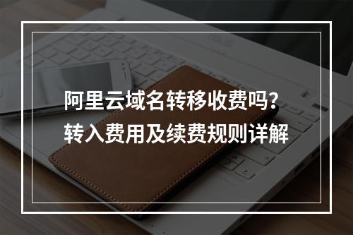阿里云域名转移收费吗？转入费用及续费规则详解