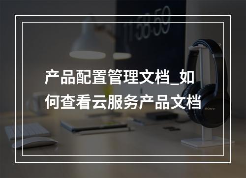 产品配置管理文档_如何查看云服务产品文档