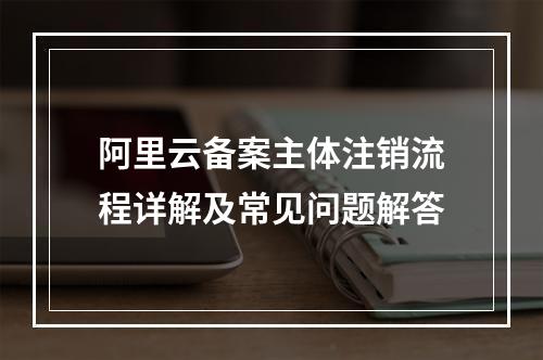 阿里云备案主体注销流程详解及常见问题解答