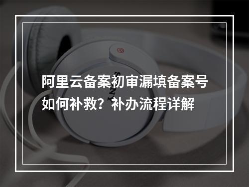 阿里云备案初审漏填备案号如何补救？补办流程详解