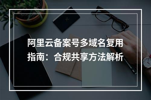 阿里云备案号多域名复用指南：合规共享方法解析