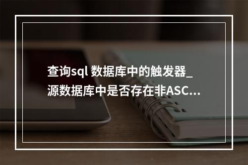 查询sql 数据库中的触发器_源数据库中是否存在非ASCII字符的触发器名