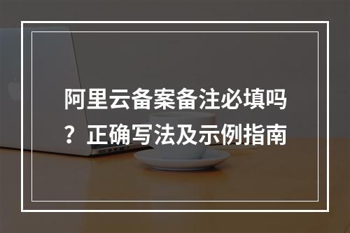 阿里云备案备注必填吗？正确写法及示例指南