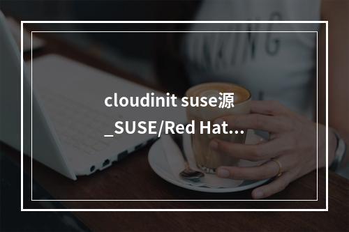 cloudinit suse源_SUSE/Red Hat/CentOS/Oracle Linux/Ubuntu/Debian系列
