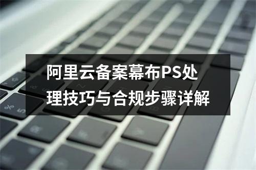 阿里云备案幕布PS处理技巧与合规步骤详解
