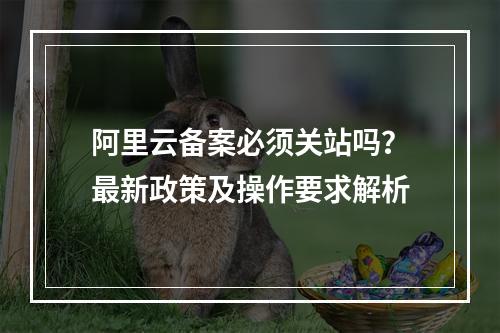 阿里云备案必须关站吗？最新政策及操作要求解析