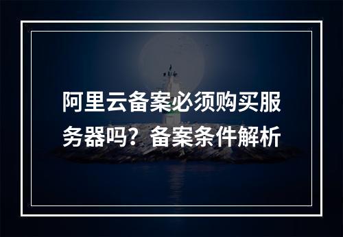阿里云备案必须购买服务器吗？备案条件解析