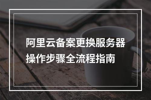 阿里云备案更换服务器操作步骤全流程指南