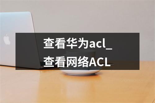查看华为acl_查看网络ACL