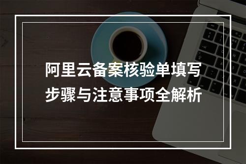 阿里云备案核验单填写步骤与注意事项全解析