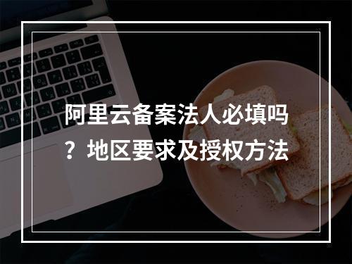 阿里云备案法人必填吗？地区要求及授权方法