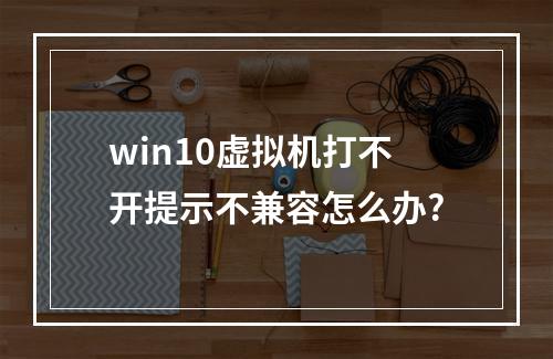 win10虚拟机打不开提示不兼容怎么办?