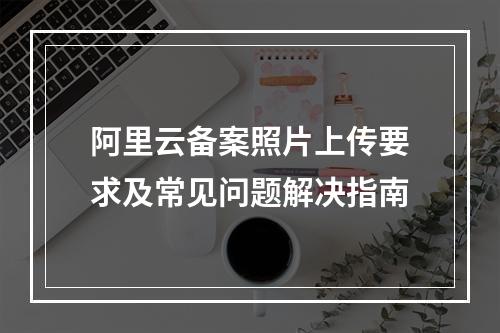 阿里云备案照片上传要求及常见问题解决指南