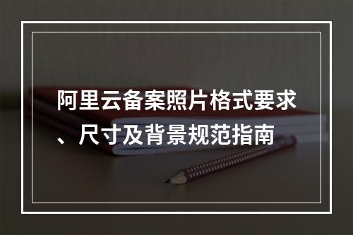 阿里云备案照片格式要求、尺寸及背景规范指南