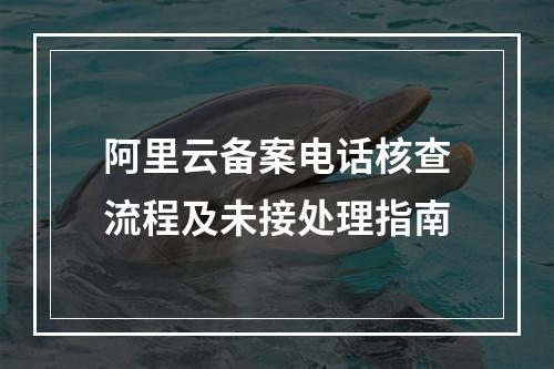 阿里云备案电话核查流程及未接处理指南
