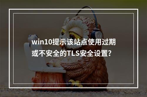 win10提示该站点使用过期或不安全的TLS安全设置?