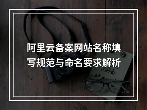 阿里云备案网站名称填写规范与命名要求解析