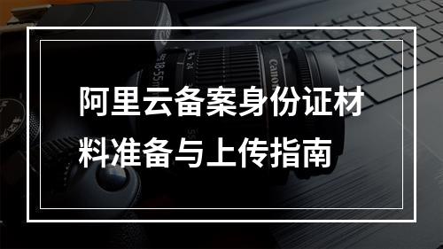 阿里云备案身份证材料准备与上传指南