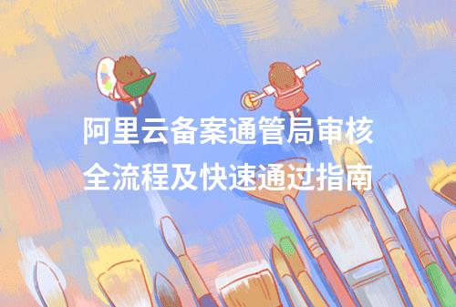 阿里云备案通管局审核全流程及快速通过指南