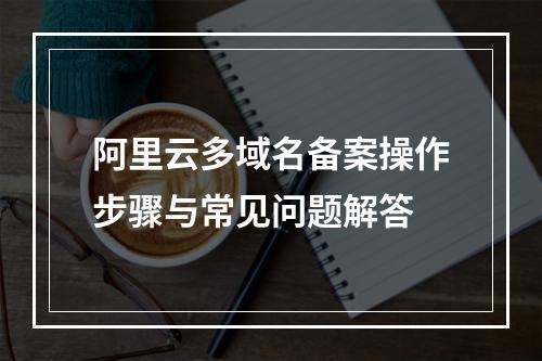阿里云多域名备案操作步骤与常见问题解答