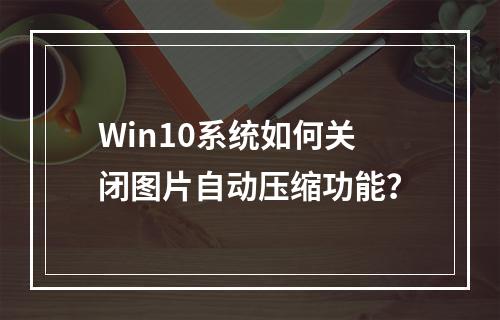 Win10系统如何关闭图片自动压缩功能?