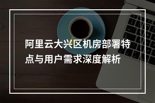 阿里云大兴区机房部署特点与用户需求深度解析