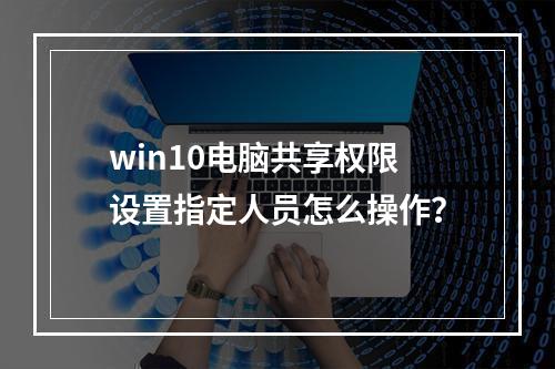 win10电脑共享权限设置指定人员怎么操作?