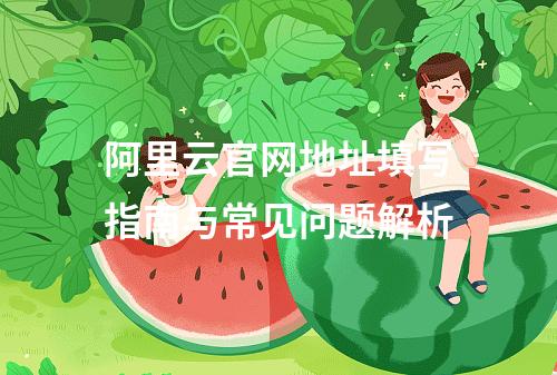 阿里云官网地址填写指南与常见问题解析