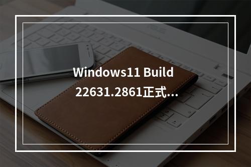 Windows11 Build 22631.2861正式版发布,推送更新日志!