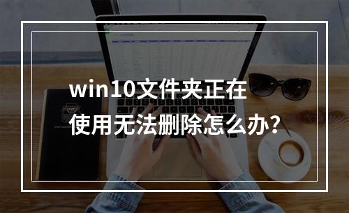 win10文件夹正在使用无法删除怎么办?