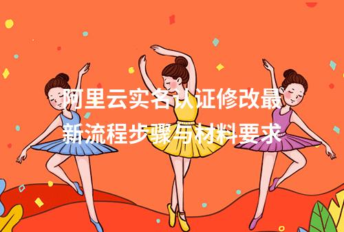 阿里云实名认证修改最新流程步骤与材料要求