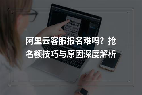 阿里云客服报名难吗？抢名额技巧与原因深度解析