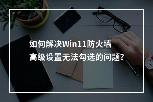 如何解决Win11防火墙高级设置无法勾选的问题?