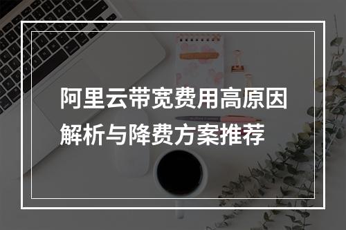 阿里云带宽费用高原因解析与降费方案推荐