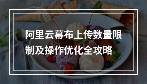 阿里云幕布上传数量限制及操作优化全攻略