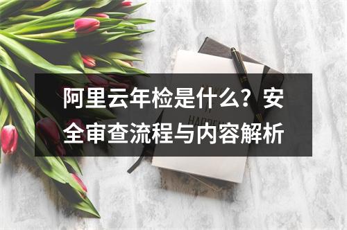 阿里云年检是什么？安全审查流程与内容解析