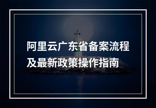 阿里云广东省备案流程及最新政策操作指南