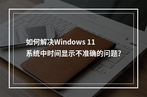 如何解决Windows 11系统中时间显示不准确的问题?