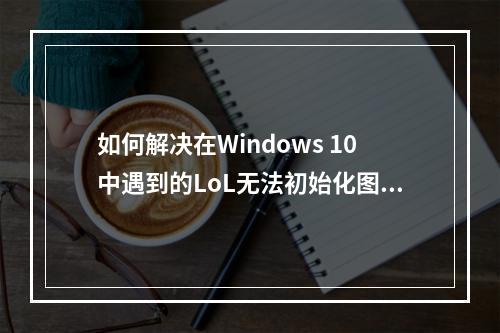 如何解决在Windows 10中遇到的LoL无法初始化图形设备问题?