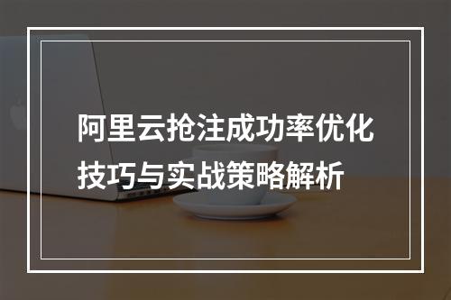 阿里云抢注成功率优化技巧与实战策略解析