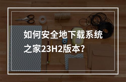 如何安全地下载系统之家23H2版本?