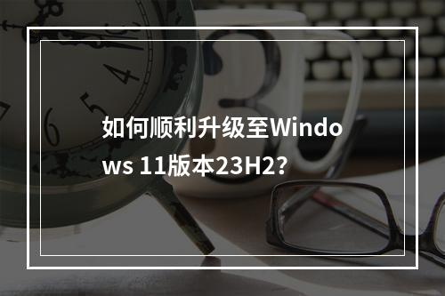 如何顺利升级至Windows 11版本23H2?