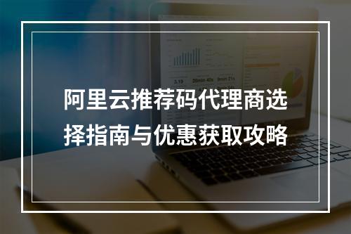 阿里云推荐码代理商选择指南与优惠获取攻略