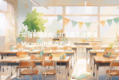 如何解决Edge浏览器无法登录Microsoft账户的问题?