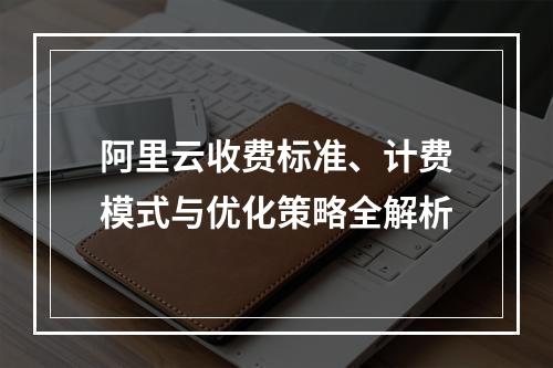 阿里云收费标准、计费模式与优化策略全解析