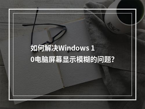 如何解决Windows 10电脑屏幕显示模糊的问题?