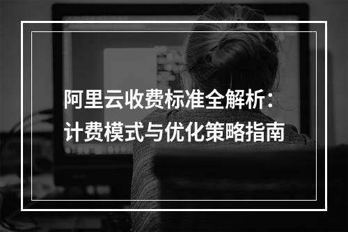 阿里云收费标准全解析：计费模式与优化策略指南