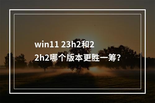 win11 23h2和22h2哪个版本更胜一筹?