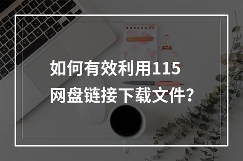 如何有效利用115网盘链接下载文件?