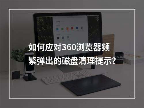 如何应对360浏览器频繁弹出的磁盘清理提示?